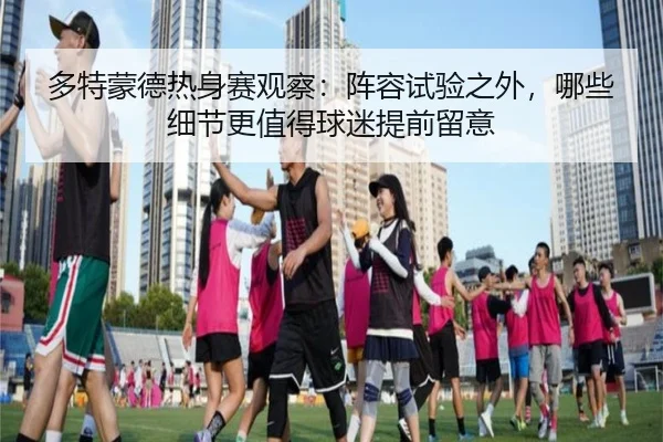 多特蒙德热身赛观察：阵容试验之外，哪些细节更值得球迷提前留意 - Leyu