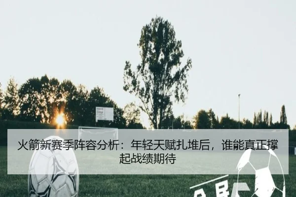 火箭新赛季阵容分析：年轻天赋扎堆后，谁能真正撑起战绩期待 - Leyu